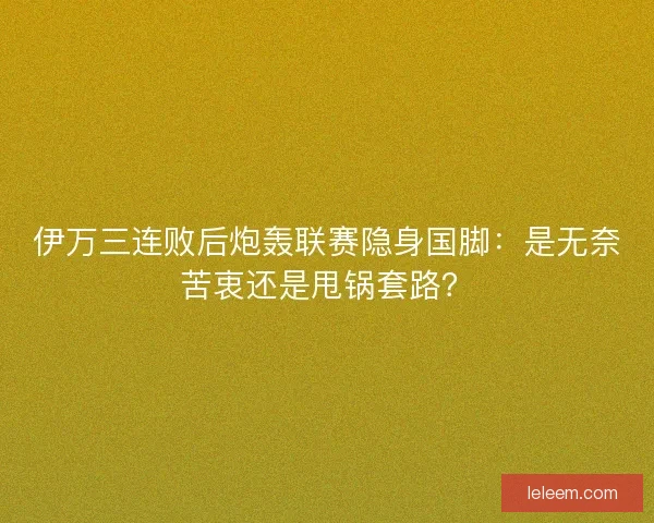 伊万三连败后炮轰联赛隐身国脚：是无奈苦衷还是甩锅套路？
