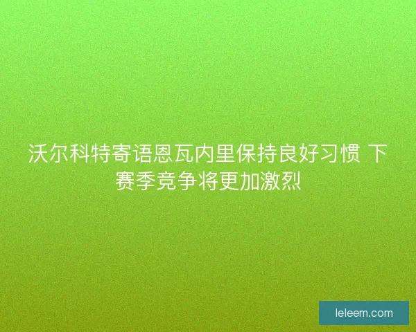 沃尔科特寄语恩瓦内里保持良好习惯 下赛季竞争将更加激烈