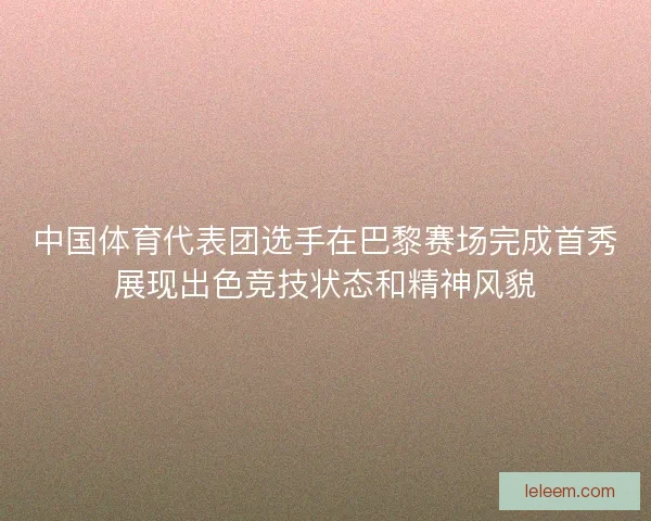 中国体育代表团选手在巴黎赛场完成首秀展现出色竞技状态和精神风貌