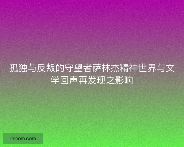 孤独与反叛的守望者萨林杰精神世界与文学回声再发现之影响