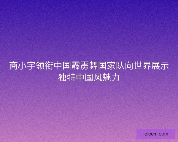 商小宇领衔中国霹雳舞国家队向世界展示独特中国风魅力