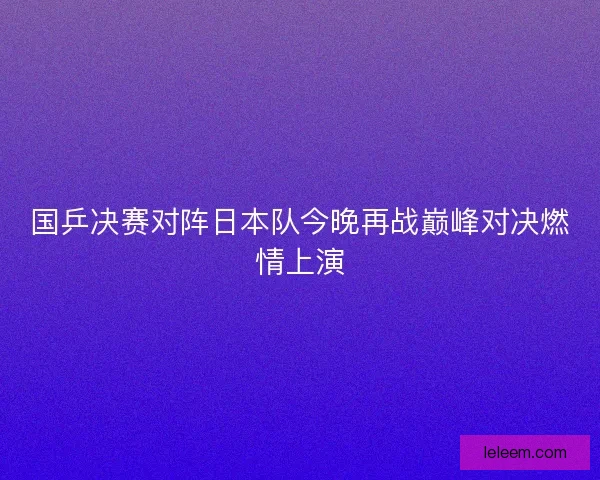 国乒决赛对阵日本队今晚再战巅峰对决燃情上演