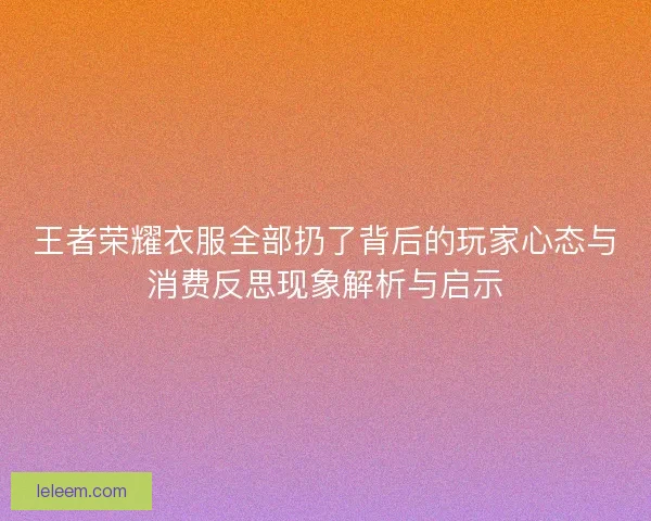 王者荣耀衣服全部扔了背后的玩家心态与消费反思现象解析与启示