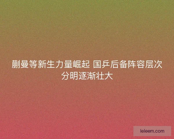 蒯曼等新生力量崛起 国乒后备阵容层次分明逐渐壮大