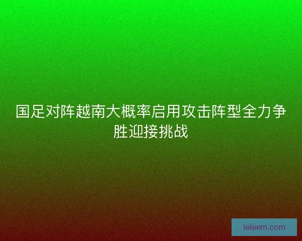 国足对阵越南大概率启用攻击阵型全力争胜迎接挑战